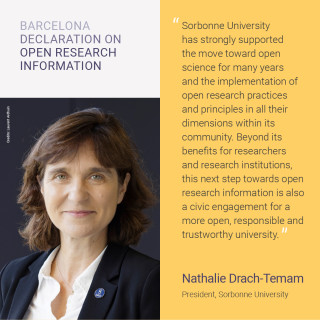 ”Sorbonne University has strongly supported the move toward open science for many years and the implementation of open research practices and principles in all their dimensions within its community. Beyond its benefits for researchers and research institutions, this next step towards open research information is also a civic engagement for a more open, responsible and trustworthy university.”  SORBONNE UNIVERSITY Nathalie Drach-Temam, University President